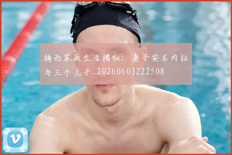 梅西家庭生活揭秘：妻子安东内拉与三个儿子_20260603222508