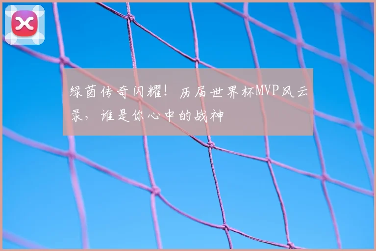绿茵传奇闪耀！历届世界杯MVP风云录，谁是你心中的战神
