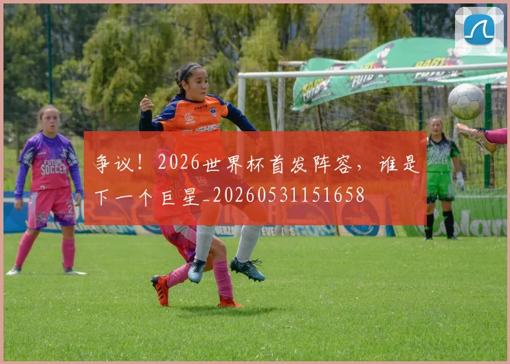 争议！2026世界杯首发阵容，谁是下一个巨星_20260531151658