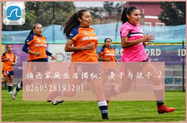 梅西家庭生活揭秘：妻子与孩子_20260528193201