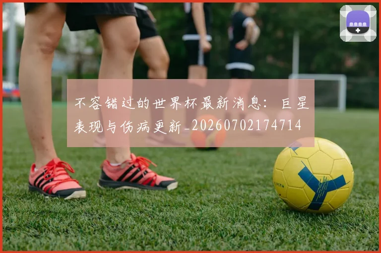 不容错过的世界杯最新消息：巨星表现与伤病更新_20260702174714