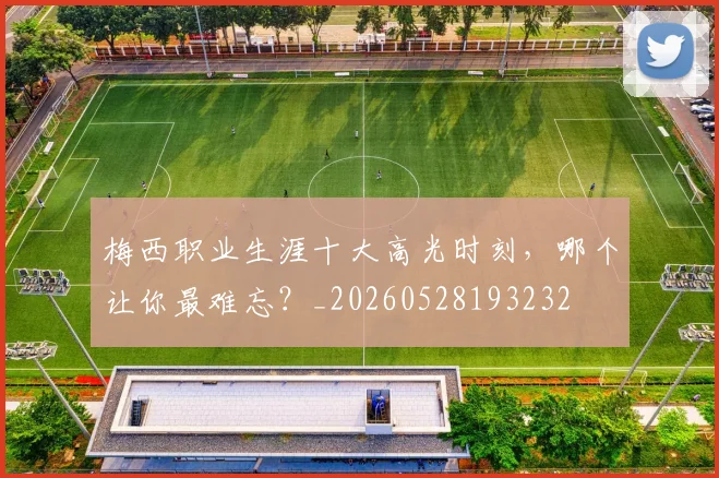 梅西职业生涯十大高光时刻，哪个让你最难忘？_20260528193232