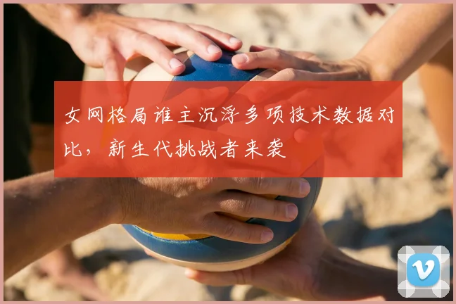 女网格局谁主沉浮多项技术数据对比，新生代挑战者来袭