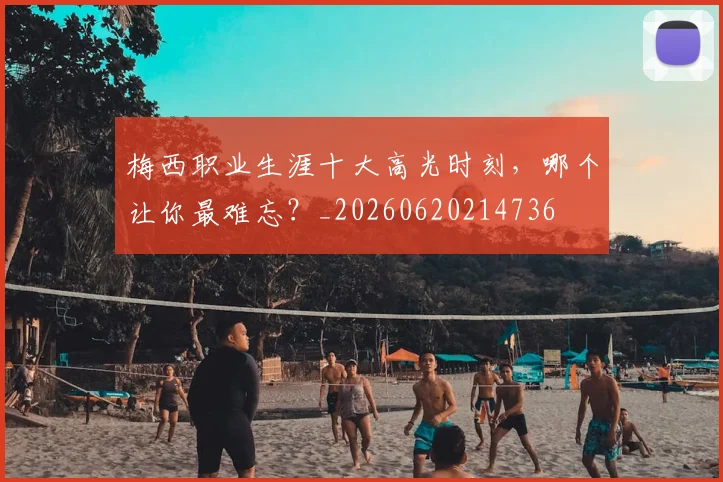 梅西职业生涯十大高光时刻，哪个让你最难忘？_20260620214736