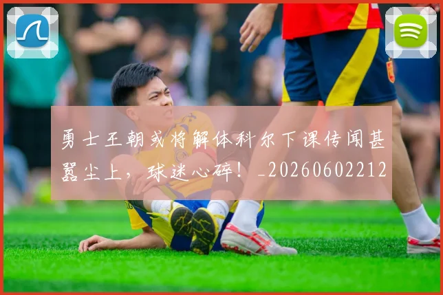 勇士王朝或将解体科尔下课传闻甚嚣尘上，球迷心碎！_20260602212626