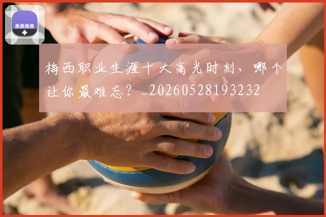 梅西职业生涯十大高光时刻，哪个让你最难忘？_20260528193232