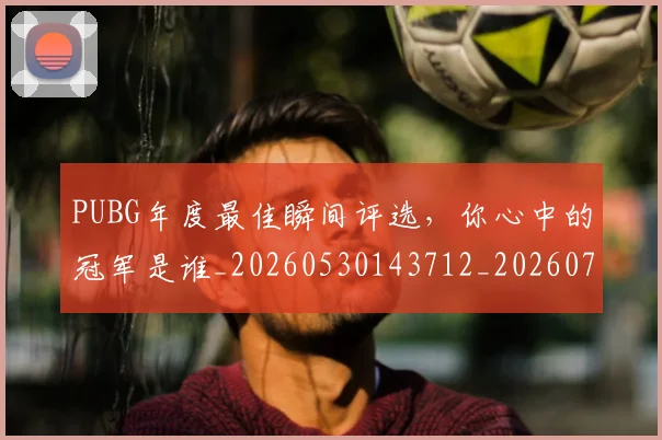 PUBG年度最佳瞬间评选，你心中的冠军是谁_20260530143712_20260702170616